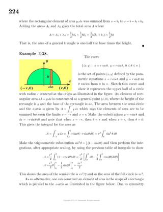 224
where the rectangular element of area y2 dx was summed from x = b1 to x = b = b1 +b2.
Adding the areas A1 and A2 gives the total area A where
A = A1 + A2 =
1
2
hb1 +
1
2
hb2 =
1
2
h(b1 + b2) =
1
2
hb
That is, the area of a general triangle is one-half the base times the height.
Example 3-28.
The curve
{ (x, y) | x = r cos θ, y = r sin θ, 0 ≤ θ ≤ π }
is the set of points (x, y) deﬁned by the para-
metric equations x = r cos θ and y = r sinθ as
θ varies from 0 to π. Sketch this curve and
show it represents the upper half of a circle
with radius r centered at the origin as illustrated in the ﬁgure. An element of rect-
angular area dA = y dx is constructed at a general point (x, 0), where the height of the
rectangle is y and the base of the rectangle is dx. The area between the semi-circle
and the x-axis is given by A =
r
−r
y dx which says the elements of area are to be
summed between the limits x = −r and x = r. Make the substitutions y = r sin θ and
dx = −r sin θ dθ and note that when x = −r, then θ = π and when x = r, then θ = 0.
This gives the integral for the area as
A =
r
−r
y dx =
0
π
r sinθ(−r sinθ dθ) = r2
π
0
sin2
θ dθ
Make the trigonometric substitution sin2
θ = 1
2
(1 − cos 2θ) and then perform the inte-
grations, after appropriate scaling, by using the previous table of integrals to show
A =
r2
2
π
0
(1 − cos 2θ) dθ =
r2
2
π
0
dθ −
1
2
π
0
cos 2θ(2dθ)
A =
r2
2
θ
π
0
−
1
2
sin 2θ
π
0
=
πr2
2
This shows the area of the semi-circle is πr2
/2 and so the area of the full circle is πr2
.
As an alternative, one can construct an element of area in the shape of a rectangle
which is parallel to the x-axis as illustrated in the ﬁgure below. Due to symmetry
 