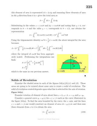 225
this element of area is represented dA = 2x dy and summing these elements of area
in the y-direction from 0 to r gives the total area as
A =
r
0
dA =
r
0
2x dy
Substituting in the values x = r cos θ and dy = r cos θ dθ and noting that y = 0, cor-
responds to θ = 0 and the value y = r, corresponds to θ = π/2, one obtains the
representation
A =
π/2
0
2(r cos θ)(r cos θ dθ) = 2r2
π/2
0
cos2
θ dθ
Using the trigonometric identity cos2
θ =
1
2
(1 + cos 2θ) the above integral for the area
becomes
A = 2r2
π/2
0
1
2
(1+cos 2θ) dθ = r2
π/2
0
dθ +
1
2
π/2
0
cos 2θ (2 dθ)
where the integral of cos 2θ has been appropri-
ately scaled. Performing the integrations one
ﬁnds
A =r2
θ
π/2
0
+
1
2
sin 2θ
π/2
0
A =
πr2
2
which is the same as our previous answer.
Solids of Revolution
Examine the shaded areas in each of the ﬁgures 3-6(a),(b),(c) and (d). These
areas are going to be rotated about some axis to create a solid of revolution. The
solid of revolution created depends upon what line is selected for the axis of rotation.
Figure 3-6(a)
Examine rotation of element of area about lines x = 0, y = 0, x = x0 and y = y0.
Consider a general curve y1 = y1(x) for a ≤ x ≤ b such as the curve illustrated in
the ﬁgure 3-6(a). To ﬁnd the area bounded by the curve, the x−axis, and the lines
x = a and x = b one would construct an element of area dA = y1(x) dx and then sum
these elements from a to b to obtain the area
A =
b
a
y1(x) dx (3.90)
 