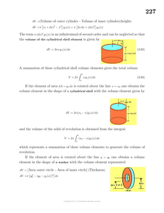 227
dV =(Volume of outer cylinder − Volume of inner cylinder)(height)
dV =π (x + dx)2
− x2
y1(x) = π 2x dx + (dx)2
y1(x)
The term π (dx)2
y1(x) is an inﬁnitesimal of second order and can be neglected so that
the volume of the cylindrical shell element is given by
dV = 2πxy1(x) dx (3.92)
A summation of these cylindrical shell volume elements gives the total volume
V = 2π
b
a
xy1(x) dx (3.93)
If the element of area dA = y1 dx is rotated about the line x = x0 one obtains the
volume element in the shape of a cylindrical shell with the volume element given by
dV = 2π(x0 − x)y1(x) dx
and the volume of the solid of revolution is obtained from the integral
V = 2π
b
a
(x0 − x)y1(x) dx
which represents a summation of these volume elements to generate the volume of
revolution.
If the element of area is rotated about the line y = y0 one obtains a volume
element in the shape of a washer with the volume element represented
dV = Area outer circle − Area of inner circle (Thickness)
dV =π y2
0 − (y0 − y1(x))2
dx
 
