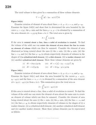 228
The total volume is then given by a summation of these volume elements
V = π
b
a
[y2
0 − (y0 − y1(x))2
] dx
Figure 3-6(b)
Examine rotation of element of area about lines x = 0, y = 0, x = x0 and y = y0.
Examine the ﬁgure 3-6(b) and show that to determined the area bounded by the
curve x1 = x1(y), the y−axis and the lines y = α, y = β is obtained by a summation of
the area element dA = x1(y) dy from α to β. The total area is given by
A =
β
α
x1(y) dy
If the area is rotated about a line, then a solid of revolution is created. To ﬁnd
the volume of the solid one can rotate the element of area about the line to create
an element of volume which can then be summed. Consider the element of area
illustrated as being rotated about the axes (i) the x−axis, (ii) the y−axis, (iii) the
line x = x0 and (iv) the line y = y0 to obtain respectively elements of volumes in the
shapes of (i)a cylindrical shell element, (ii) a disk element, (iii) a washer element and
(iv) another cylindrical shell element. Show these volume elements are given by
(i) dV = 2πyx1(y) dy
(ii) dV = πx2
1(y) dy
(iii) dV = π x2
0 − (x0 − x1(y))2
dy
(iv) dV = 2π(y0 − y)x1(y) dy
Figure 3-6(c)
Examine rotation of element of area about lines x = 0, y = 0, x = x0 and y = y0.
Examine the ﬁgure 3-6(c) and show the area bounded by the curves y1 = y1(x),
y2 = y2(x) and the lines x = a, x = b, is obtained by a summation of the area element
dA = [y1(x) − y2(x)] dx from a to b. This summation gives the total area as
A =
b
a
(y1(x) − y2(x)) dx
If this area is rotated about a line, then a solid of revolution is created. To ﬁnd the
volume of the solid one can rotate the element of area about the same axis to create
an element of volume which can then be summed. Consider the element of area
being rotated about the axes (i) the x−axis, (ii) the y−axis, (iii) the line x = x0 and
(iv) the line y = y0 to obtain respectively elements of volumes in the shapes of (i) a
washer element, (ii) a cylindrical shell element, (iii) another cylindrical shell element
and (iv) another washer element. Show these volume elements can be represented
as follows.
 
