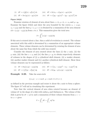 229
(i) dV = π y2
2 (x) − y2
1 (x) dx
(ii) dV = 2πx[y1(x) − y2(x)] dx
(iii) dV = 2π(x0 − x)[y1(x) − y2(x)] dx
(iv) dV = π (y0 − y2(x))2
− (y0 − y1(x))2
dx
Figure 3-6(d)
Examine rotation of element of area about lines x = 0, y = 0, x = x0 and y = y0.
Examine the ﬁgure 3-6(d) and show the area bounded by the curves x1 = x1(y),
x2 = x2(y) and the lines y = α, y = β, is obtained by a summation of the area element
dA = [x1(y) − x2(y)] dy from α to β. This summation gives the total area
A =
β
α
[x1(y) − x2(y)] dy
If this area is rotated about a line, then a solid of revolution is created. The volume
associated with this solid is determined by a summation of an appropriate volume
elements. These volume elements can be determined by rotating the element of area
about the same line from which the solid was created.
Consider the element of area rotated about the lines (i) the x−axis, (ii) the
y−axis, (iii) the line x = x0 and (iv) the line y = y0 to obtain respectively elements
of volumes in the shapes of (i) a cylindrical shell element, (ii) a washer element,
(iii) another washer element and (iv) another cylindrical shell element. Show these
volume elements can be represented as follows.
(i) dV = 2πy[x1(y) − x2(y)] dy
(ii) dV = π x2
1(y) − x2
2(y) dy
(iii) dV = π (x0 − x2(y))2
− (x0 − x1(y))2
dy
(iv) dV = 2π(y0 − y)(x1(y) − x2(y)) dy
Example 3-29. Take the semi-circle
{ (x, y) | x = r cos θ, y = r sin θ, 0 ≤ θ ≤ π }
as deﬁned in the previous example and rotate it about the x-axis to form a sphere.
The ﬁgure 3-7 will aid in visualizing this experiment.
Note that the vertical element of area when rotated becomes an element of
volume dV in the shape of a disk with radius y and thickness dx. The volume of this
disk is given by dV = πy2
dx and a summation of these volume elements from x = −r
to x = r gives
V =
r
−r
dV =
r
−r
πy2
dx
 