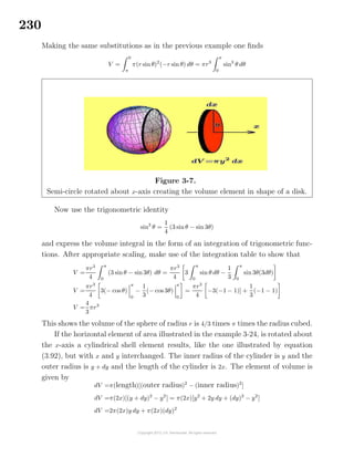 230
Making the same substitutions as in the previous example one ﬁnds
V =
0
π
π(r sinθ)2
(−r sin θ) dθ = πr3
π
0
sin3
θ dθ
Figure 3-7.
Semi-circle rotated about x-axis creating the volume element in shape of a disk.
Now use the trigonometric identity
sin3
θ =
1
4
(3 sinθ − sin 3θ)
and express the volume integral in the form of an integration of trigonometric func-
tions. After appropriate scaling, make use of the integration table to show that
V =
πr3
4
π
0
(3 sinθ − sin3θ) dθ =
πr3
4
3
π
0
sin θ dθ −
1
3
π
0
sin 3θ(3dθ)
V =
πr3
4
3(− cos θ)
π
0
−
1
3
(− cos 3θ)
π
0
=
πr3
4
−3(−1 − 1)] +
1
3
(−1 − 1)
V =
4
3
πr3
This shows the volume of the sphere of radius r is 4/3 times π times the radius cubed.
If the horizontal element of area illustrated in the example 3-24, is rotated about
the x-axis a cylindrical shell element results, like the one illustrated by equation
(3.92), but with x and y interchanged. The inner radius of the cylinder is y and the
outer radius is y + dy and the length of the cylinder is 2x. The element of volume is
given by
dV =π(length)[(outer radius)2
− (inner radius)2
]
dV =π(2x)[(y + dy)2
− y2
] = π(2x)[y2
+ 2y dy + (dy)2
− y2
]
dV =2π(2x)y dy + π(2x)(dy)2
 