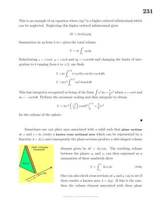 231
This is an example of an equation where (dy)2
is a higher ordered inﬁnitesimal which
can be neglected. Neglecting this higher ordered inﬁnitesimal gives
dV = 2π(2x)y dy
Summation on dy from 0 to r gives the total volume
V = 4π
r
0
xy dy
Substituting x = r cos θ, y = r sin θ and dy = r cos θ dθ and changing the limits of inte-
gration to θ ranging from 0 to π/2, one ﬁnds
V =4π
π/2
0
(r cos θ)(r sinθ)(r cos θ dθ)
V =4πr3
π/2
0
cos2
θ sinθ dθ
This last integral is recognized as being of the form u2
du =
1
3
u3
where u = cos θ and
du = − sinθ dθ. Perform the necessary scaling and then integrate to obtain
V = 4πr3 −1
3
(cos θ)3
π/2
0
=
4
3
πr3
for the volume of the sphere.
Sometimes one can place axes associated with a solid such that plane sections
at x and x + dx create a known cross sectional area which can be represented by a
function A = A(x) and consequently the plane sections produce a slab shaped volume
element given by dV = A(x) dx. The resulting volume
between the planes x0 and x1 can then expressed as a
summation of these sandwich slices
V =
x1
x0
A(x) dx (3.94)
One can also check cross sections at y and y+dy to see if
there results a known area A = A(y). If this is the case,
then the volume element associated with these plane
 