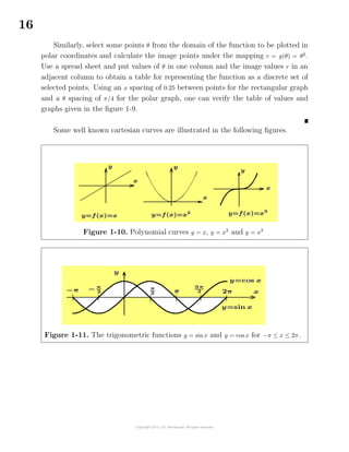 16
Similarly, select some points θ from the domain of the function to be plotted in
polar coordinates and calculate the image points under the mapping r = g(θ) = θ2
.
Use a spread sheet and put values of θ in one column and the image values r in an
adjacent column to obtain a table for representing the function as a discrete set of
selected points. Using an x spacing of 0.25 between points for the rectangular graph
and a θ spacing of π/4 for the polar graph, one can verify the table of values and
graphs given in the ﬁgure 1-9.
Some well known cartesian curves are illustrated in the following ﬁgures.
Figure 1-10. Polynomial curves y = x, y = x2
and y = x3
Figure 1-11. The trigonometric functions y = sinx and y = cos x for −π ≤ x ≤ 2π.
 