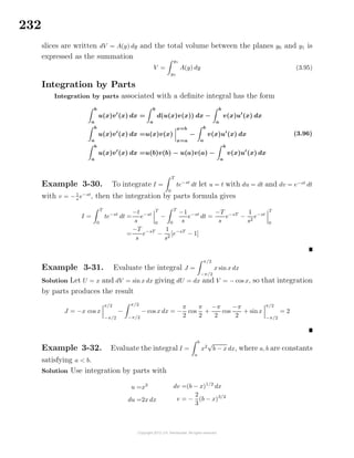 232
slices are written dV = A(y) dy and the total volume between the planes y0 and y1 is
expressed as the summation
V =
y1
y0
A(y) dy (3.95)
Integration by Parts
Integration by parts associated with a deﬁnite integral has the form
b
a
u(x)v (x) dx =
b
a
d(u(x)v(x)) dx −
b
a
v(x)u (x) dx
b
a
u(x)v (x) dx =u(x)v(x)
x=b
x=a
−
b
a
v(x)u (x) dx
b
a
u(x)v (x) dx =u(b)v(b) − u(a)v(a) −
b
a
v(x)u (x) dx
(3.96)
Example 3-30. To integrate I =
T
0
te−st
dt let u = t with du = dt and dv = e−st
dt
with v = −1
s
e−st
, then the integration by parts formula gives
I =
T
0
te−st
dt =
−t
s
e−st
T
0
−
T
0
−1
s
e−st
dt =
−T
s
e−sT
−
1
s2
e−st
T
0
=
−T
s
e−sT
−
1
s2
[e−sT
− 1]
Example 3-31. Evaluate the integral J =
π/2
−π/2
x sin x dx
Solution Let U = x and dV = sin x dx giving dU = dx and V = − cos x, so that integration
by parts produces the result
J = −x cos x
π/2
−π/2
−
π/2
−π/2
− cos x dx = −
π
2
cos
π
2
+
−π
2
cos
−π
2
+ sinx
π/2
−π/2
= 2
Example 3-32. Evaluate the integral I =
b
a
x2
√
b − x dx, where a, b are constants
satisfying a < b.
Solution Use integration by parts with
u =x2
du =2x dx
dv =(b − x)1/2
dx
v = −
2
3
(b − x)3/2
 
