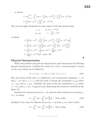 233
to obtain
I =uv
x=b
x=a
−
b
a
v du = −
2
3
x2
(b − x)3/2
b
a
+
4
3
b
a
x(b − x)3/2
dx
I =
2
3
a2
(b − a)3/2
+
4
3
b
a
x(b − x)3/2
dx
One can now apply integration by parts again on the last integral using
u =x
du =dx
dv =(b − x)3/2
dx
v = −
2
5
(b − x)5/2
to obtain
I =
2
3
a2
(b − a)3/2
+
4
3
−
2
5
x(b − x)5/2
b
a
+
2
5
b
a
(b − x)5/2
dx
I =
2
3
a2
(b − a)3/2
+
4
3
2
5
a(b − a)5/2
+
2
5
−
2
7
(b − x)7/2
b
a
I =
2
3
a2
(b − a)3/2
+
8
15
a(b − a)5/2
+
16
105
(b − a)7/2
I =
2
105
(b − a)3/2
(15a2
+ 12ab + 8b2
)
Physical Interpretation
When using deﬁnite integrals the integration by parts formula has the following
physical interpretation. Consider the section of a curve C between points P and Q
on the curve which can be deﬁned by
C = { (x, y) | x = x(t), y = y(t), t0 ≤ t ≤ t1 } (3.97)
Here the section of the curve C is deﬁned by a set of parametric equations x = x(t)
and y = y(t) for t0 ≤ t ≤ t1 with the point P having the coordinates (x0, y0) where
x0 = x(t0) and y0 = y(t0). Similarly, the point Q has the coordinates (x1, y1) where
x1 = x(t1) and y1 = y(t1). A general curve illustrating the situation is sketched in the
ﬁgure 3-8.
Examine the element of area dA1 = y dx and sum these elements of area from x0
to x1 to obtain
A1 =
x1
x0
y dx =
t1
t0
y(t)
dx
dt
dt = Area x0PQx1 (3.98)
Similarly, if one sums the element of area dA2 = x dy from y0 to y1 there results
A2 =
y1
y0
x dy =
t1
t0
x(t)
dy
dt
dt = Area y0PQy1 (3.99)
 