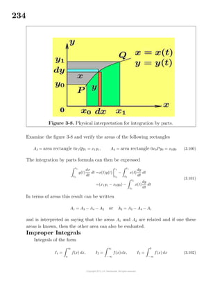 234
Figure 3-8. Physical interpretation for integration by parts.
Examine the ﬁgure 3-8 and verify the areas of the following rectangles
A3 = area rectangle 0x1Qy1 = x1y1, A4 = area rectangle 0x0Py0 = x0y0 (3.100)
The integration by parts formula can then be expressed
t1
t0
y(t)
dx
dt
dt =x(t)y(t)
t1
t0
−
t1
t0
x(t)
dy
dt
dt
=(x1y1 − x0y0) −
t1
t0
x(t)
dy
dt
dt
(3.101)
In terms of areas this result can be written
A1 = A3 − A4 − A2 or A2 = A3 − A4 − A1
and is interpreted as saying that the areas A1 and A2 are related and if one these
areas is known, then the other area can also be evaluated.
Improper Integrals
Integrals of the form
I1 =
∞
a
f(x) dx, I2 =
∞
−∞
f(x) dx, I3 =
b
−∞
f(x) dx (3.102)
 