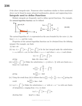 236
if the above integrals exist. Numerous other transforms similar to those mentioned
above can be found in many advanced mathematics, physics and engineering texts.
Integrals used to deﬁne Functions
Deﬁnite integrals are frequently used to deﬁne special functions. For example,
the natural logarithm function can be deﬁned
ln x =
x
1
1
t
dt
d
dx
ln x =
d
dx
x
1
1
t
dt =
1
x
(3.110)
The natural logarithm of x is represented as the area bounded by the curve 1/t, the
lines t = 1, t = x and the t-axis.
Properties of the natural logarithm function can be obtained from the deﬁning
integral. For example, one ﬁnds
(i) ln 1 = 0
(ii) ln(a · b) =
ab
1
1
t
dt =
a
1
1
t
dt +
ab
a
1
t
dt In the last integral make the substitution
t = au with dt = a du, so that when t = a, u = 1 and when t = ab, u = b and obtain
ln(a · b) =
a
1
1
t
dt +
b
1
1
u
du
giving ln(a · b) = ln a + ln b
(iii) ln
1
b
=
1/b
1
1
t
dt Make the substitution t = u
b
with dt = du
b
with new limits on u
from b to 1 and show
ln
1
b
=
1
b
du
b
u
b
= −
b
1
du
u
giving ln
1
b
= − ln b
(iv) Using the result from (iii) it follows that ln
a
b
= ln a ·
1
b
= lna+ ln
1
b
giving the
result ln
a
b
= ln a − ln b
(v) ln (ar
) =
ar
1
1
t
dt Make the substitution t = ur
with dt = rur−1
du with new limits
of integration u ranging from 1 to a to show
ln (ar
) =
ar
1
1
t
dt = r
a
1
1
u
du
showing that ln (ar
) = r ln a
 
