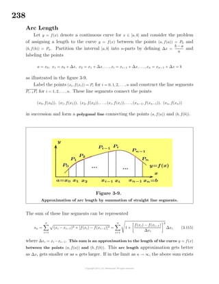 238
Arc Length
Let y = f(x) denote a continuous curve for x ∈ [a, b] and consider the problem
of assigning a length to the curve y = f(x) between the points (a, f(a)) = P0 and
(b, f(b)) = Pn. Partition the interval [a, b] into n-parts by deﬁning ∆x =
b − a
n
and
labeling the points
a = x0, x1 = x0 + ∆x, x2 = x1 + ∆x, . . ., xi = xi−1 + ∆x, . . ., xn = xn−1 + ∆x = b
as illustrated in the ﬁgure 3-9.
Label the points (xi, f(xi)) = Pi for i = 0, 1, 2, . . ., n and construct the line segments
Pi−1Pi for i = 1, 2, . . ., n. These line segments connect the points
(x0, f(x0)), (x1, f(x1)), (x2, f(x2)), . . ., (xi, f(xi)), . . ., (xn−1, f(xn−1)), (xn, f(xn))
in succession and form a polygonal line connecting the points (a, f(a)) and (b, f(b)).
Figure 3-9.
Approximation of arc length by summation of straight line segments.
The sum of these line segments can be represented
sn =
n
i=1
(xi − xi−1)2 + [f(xi) − f(xi−1)]2 =
n
i=1
1 +
f(xi) − f(xi−1)
∆xi
2
∆xi (3.115)
where ∆xi = xi −xi−1. This sum is an approximation to the length of the curve y = f(x)
between the points (a, f(a)) and (b, f(b)). This arc length approximation gets better
as ∆xi gets smaller or as n gets larger. If in the limit as n → ∞, the above sum exists
 