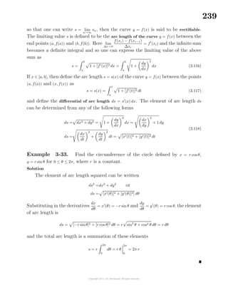 239
so that one can write s = lim
n→∞
sn, then the curve y = f(x) is said to be rectiﬁable.
The limiting value s is deﬁned to be the arc length of the curve y = f(x) between the
end points (a, f(a)) and (b, f(b)). Here lim
∆x→0
f(xi) − f(xi−1)
∆xi
= f (xi) and the inﬁnite sum
becomes a deﬁnite integral and so one can express the limiting value of the above
sum as
s =
b
a
1 + [f (x)]2 dx =
b
a
1 +
dy
dx
2
dx (3.116)
If x ∈ [a, b], then deﬁne the arc length s = s(x) of the curve y = f(x) between the points
(a, f(a)) and (x, f(x)) as
s = s(x) =
x
a
1 + [f (t)]2 dt (3.117)
and deﬁne the diﬀerential of arc length ds = s (x) dx. The element of arc length ds
can be determined from any of the following forms
ds = dx2 + dy2 = 1 +
dy
dx
2
dx =
dx
dy
2
+ 1 dy
ds =
dx
dt
2
+
dy
dt
2
dt = [x (t)]2 + [y (t)]2 dt
(3.118)
Example 3-33. Find the circumference of the circle deﬁned by x = r cos θ,
y = r sin θ for 0 ≤ θ ≤ 2π, where r is a constant.
Solution
The element of arc length squared can be written
ds2
=dx2
+ dy2
or
ds = [x (θ)]2 + [y (θ)]2] dθ
Substituting in the derivatives
dx
dθ
= x (θ) = −r sin θ and
dy
dθ
= y (θ) = r cos θ, the element
of arc length is
ds = [−r sinθ]2 + [r cos θ]2 dθ = r sin2
θ + cos2 θ dθ = r dθ
and the total arc length is a summation of these elements
s = r
2π
0
dθ = r θ
2π
0
= 2π r
 