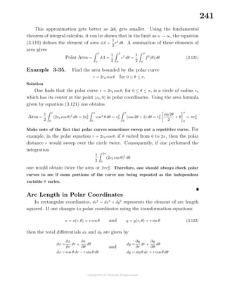 241
This approximation gets better as ∆θi gets smaller. Using the fundamental
theorem of integral calculus, it can be shown that in the limit as n → ∞, the equation
(3.119) deﬁnes the element of area dA =
1
2
r2
dθ. A summation of these elements of
area gives
Polar Area =
β
α
dA =
1
2
β
α
r2
dθ =
1
2
β
α
f2
(θ) dθ (3.121)
Example 3-35. Find the area bounded by the polar curve
r = 2r0 cos θ for 0 ≤ θ ≤ π.
Solution
One ﬁnds that the polar curve r = 2r0 cos θ, for 0 ≤ θ ≤ π, is a circle of radius r0
which has its center at the point (r0, 0) in polar coordinates. Using the area formula
given by equation (3.121) one obtains
Area =
1
2
π
0
(2r0 cos θ)2
dθ = 2r2
0
π
0
cos2
θ dθ = r2
0
π
0
(cos 2θ + 1) dθ = r2
0
sin 2θ
2
+ θ
π
0
= πr2
0
Make note of the fact that polar curves sometimes sweep out a repetitive curve. For
example, in the polar equation r = 2r0 cos θ, if θ varied from 0 to 2π, then the polar
distance r would sweep over the circle twice. Consequently, if one performed the
integration
1
2
2π
0
(2r0 cos θ)2
dθ
one would obtain twice the area or 2πr2
0. Therefore, one should always check polar
curves to see if some portions of the curve are being repeated as the independent
variable θ varies.
Arc Length in Polar Coordinates
In rectangular coordinates, ds2
= dx2
+ dy2
represents the element of arc length
squared. If one changes to polar coordinates using the transformation equations
x = x(r, θ) = r cos θ and y = y(r, θ) = r sin θ (3.122)
then the total diﬀerentials dx and dy are given by
dx =
∂x
∂r
dr +
∂x
∂θ
dθ
dx = cos θ dr − r sin θ dθ
and
dy =
∂y
∂r
dr +
∂y
∂θ
dθ
dy = sinθ dr + r cos θ dθ
 