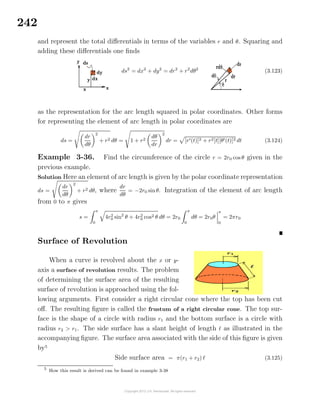 242
and represent the total diﬀerentials in terms of the variables r and θ. Squaring and
adding these diﬀerentials one ﬁnds
ds2
= dx2
+ dy2
= dr2
+ r2
dθ2
(3.123)
as the representation for the arc length squared in polar coordinates. Other forms
for representing the element of arc length in polar coordinates are
ds =
dr
dθ
2
+ r2 dθ = 1 + r2
dθ
dr
2
dr = [r (t)]2 + r2[t][θ (t)]2 dt (3.124)
Example 3-36. Find the circumference of the circle r = 2r0 cos θ given in the
previous example.
Solution Here an element of arc length is given by the polar coordinate representation
ds =
dr
dθ
2
+ r2 dθ, where
dr
dθ
= −2r0 sinθ. Integration of the element of arc length
from 0 to π gives
s =
π
0
4r2
0 sin2
θ + 4r2
0 cos2 θ dθ = 2r0
π
0
dθ = 2r0θ
π
0
= 2πr0
Surface of Revolution
When a curve is revolved about the x or y-
axis a surface of revolution results. The problem
of determining the surface area of the resulting
surface of revolution is approached using the fol-
lowing arguments. First consider a right circular cone where the top has been cut
oﬀ. The resulting ﬁgure is called the frustum of a right circular cone. The top sur-
face is the shape of a circle with radius r1 and the bottom surface is a circle with
radius r2 > r1. The side surface has a slant height of length as illustrated in the
accompanying ﬁgure. The surface area associated with the side of this ﬁgure is given
by5
Side surface area = π(r1 + r2) (3.125)
5
How this result is derived can be found in example 3-38
 