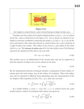 243
Figure 3-11.
Arc length ds rotated about x-axis to form frustum of right circular cone.
Consider next the surface of revolution obtained when a curve y = f(x) is rotated
about the x-axis as illustrated in the ﬁgure 3-11. Let ds denote an element of arc
length in cartesian coordinates connecting the points (x, y) and (x + dx, y + dy) on the
curve and observe that when this element is rotated about the x-axis a frustum of
a right circular cone results. The radius of one circle is y and radius of the other
circle is y + dy. The element of surface area dS is the side surface area of the frustum
and given by equation (3.125) and so one can write
dS = π[y + (y + dy)] ds (3.126)
The product dy ds is an inﬁnitesimal of the second order and can be neglected so
that the element of surface area can be written in the form
dS = 2πy ds (3.127)
By the fundamental theorem of integral calculus a summation of these surface el-
ements gives the total surface area of the surface of revolution. This total surface
area can be expressed in diﬀerent forms depending upon the representation of the
arc length ds (See equations (3.118).) If y = y(x), then one can write
S =
b
a
2πy ds = 2π
b
a
y 1 +
dy
dx
2
dx (3.128)
In a similar fashion, a curve x = F(y), for c ≤ y ≤ d, rotated about the y-axis
would created a surface of revolution with surface area given by
S = 2π
d
c
x 1 +
dx
dy
2
dy (3.129)
 