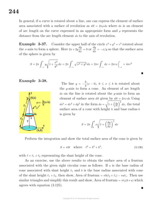 244
In general, if a curve is rotated about a line, one can express the element of surface
area associated with a surface of revolution as dS = 2πρ ds where ds is an element
of arc length on the curve expressed in an appropriate form and ρ represents the
distance from the arc length element ds to the axis of revolution.
Example 3-37. Consider the upper half of the circle x2
+ y2
= r2
rotated about
the x-axis to form a sphere. Here 2x + 2y
dy
dx
= 0 or
dy
dx
= −x/y so that the surface area
of the sphere is given by
S = 2π
r
−r
y 1 +
x2
y2
dx = 2π
r
−r
x2 + y2 dx = 2πr
r
−r
dx = 2πrx
r
−r
= 4πr2
Example 3-38.
The line y = −
h
b
(x − b), 0 ≤ x ≤ b is rotated about
the y-axis to form a cone. An element of arc length
ds on the line is rotated about the y-axis to form an
element of surface area dS given by dS = 2πx ds Using
ds2
= dx2
+ dy2
in the form ds = 1 + dy
dx
2
dx, the total
surface area of a cone with height h and base radius b
is given by
S = 2π
b
0
x 1 +
dy
dx
2
dx
Perform the integration and show the total surface area of the cone is given by
S = πb where 2
= b2
+ h2
, (3.130)
with = 1 + 2 representing the slant height of the cone.
As an exercise, use the above results to obtain the surface area of a frustum
associated with the given right circular cone as follows. If a is the base radius of
cone associated with slant height 1 and b is the base radius associated with cone
of the slant height 1 + 2, then show, Area of frustum = πb( 2 + 1) − πa 1. Then use
similar triangles and simplify this result and show, Area of frustum = π 2(b+a) which
agrees with equation (3.125).
 