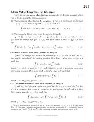 245
Mean Value Theorems for Integrals
There are several mean value theorems associated with deﬁnite integrals which
can be found under the following names.
(i) The ﬁrst mean value theorem for integrals. If f(x) is a continuous function for
a ≤ x ≤ b, then there is a point x = ξ1 ∈ [a, b] such that
b
a
f(x) dx = (b − a) f(ξ1) = (b − a)f(a + θ1(b − a)), 0 < θ1 < 1 (3.131)
(ii) The generalized ﬁrst mean value theorem for integrals.
If both f(x) and g(x) are continuous functions for a ≤ x ≤ b and the function
g(x) does not change sign for x ∈ [a, b], then there exists a point x = ξ2 ∈ [a, b] such
that
b
a
f(x)g(x) dx = f(ξ2)
b
a
g(x) dx = f(a + θ2(b − a))
b
a
g(x) dx, 0 < θ2 < 1 (3.132)
(iii) Bonnet’s second mean value theorem for integrals.
If both f(x) and g(x) are continuous functions for a ≤ x ≤ b and the function g(x)
is a positive monotonic6
decreasing function, then there exists a point x = ξ3 ∈ [a, b]
such that b
a
f(x)g(x) dx = g(a)
ξ3
a
f(x) dx (3.133)
where ξ3 = a + θ3(b − a), for 0 < θ3 < 1. Alternatively, if g(x) is a positive monotonic
increasing function, then there exists a point x = ξ4 ∈ [a, b] such that
b
a
f(x)g(x) dx = g(b)
b
ξ4
f(x) dx (3.134)
where ξ4 = a + θ4(b − a), for 0 < θ4 < 1.
(iv) The generalized second mean value theorem for integrals.
If both f(x) and g(x) are continuous functions for a ≤ x ≤ b and the function
g(x) is a monotone increasing or monotone decreasing over the interval [a, b], then
there exists a point x = ξ5 ∈ [a, b] such that
b
a
f(x)g(x) dx = g(a)
ξ5
a
f(x) dx + g(b)
b
ξ5
f(x) dx (3.135)
where ξ5 = a + θ5(b − a), for 0 < θ5 < 1.
6
If f(x) is deﬁned on an interval [a, b] and if f is such that whenever a < x1 < x2 < b, there results
f(x1) ≤ f(x2), then f is called a monotone increasing function over the interval [a, b]. If the inequality above is
reversed so that f(x1) ≥ f(x2), then f is called a monotone decreasing function over the interval [a, b].
 