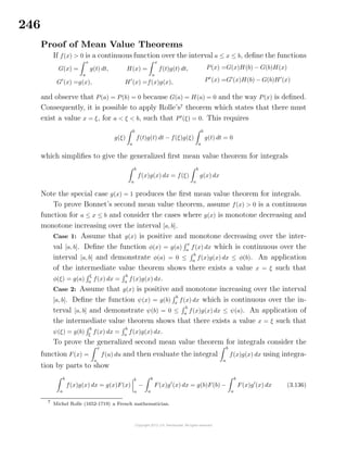 246
Proof of Mean Value Theorems
If f(x) > 0 is a continuous function over the interval a ≤ x ≤ b, deﬁne the functions
G(x) =
x
a
g(t) dt,
G (x) =g(x),
H(x) =
x
a
f(t)g(t) dt,
H (x) =f(x)g(x),
P(x) =G(x)H(b) − G(b)H(x)
P (x) =G (x)H(b) − G(b)H (x)
and observe that P(a) = P(b) = 0 because G(a) = H(a) = 0 and the way P(x) is deﬁned.
Consequently, it is possible to apply Rolle’s7
theorem which states that there must
exist a value x = ξ, for a < ξ < b, such that P (ξ) = 0. This requires
g(ξ)
b
a
f(t)g(t) dt − f(ξ)g(ξ)
b
a
g(t) dt = 0
which simpliﬁes to give the generalized ﬁrst mean value theorem for integrals
b
a
f(x)g(x) dx = f(ξ)
b
a
g(x) dx
Note the special case g(x) = 1 produces the ﬁrst mean value theorem for integrals.
To prove Bonnet’s second mean value theorem, assume f(x) > 0 is a continuous
function for a ≤ x ≤ b and consider the cases where g(x) is monotone decreasing and
monotone increasing over the interval [a, b].
Case 1: Assume that g(x) is positive and monotone decreasing over the inter-
val [a, b]. Deﬁne the function φ(x) = g(a)
x
a
f(x) dx which is continuous over the
interval [a, b] and demonstrate φ(a) = 0 ≤
b
a
f(x)g(x) dx ≤ φ(b). An application
of the intermediate value theorem shows there exists a value x = ξ such that
φ(ξ) = g(a)
ξ
a
f(x) dx =
b
a
f(x)g(x) dx.
Case 2: Assume that g(x) is positive and monotone increasing over the interval
[a, b]. Deﬁne the function ψ(x) = g(b)
b
x
f(x) dx which is continuous over the in-
terval [a, b] and demonstrate ψ(b) = 0 ≤
b
a
f(x)g(x) dx ≤ ψ(a). An application of
the intermediate value theorem shows that there exists a value x = ξ such that
ψ(ξ) = g(b)
b
ξ
f(x) dx =
b
a
f(x)g(x) dx.
To prove the generalized second mean value theorem for integrals consider the
function F(x) =
x
a
f(u) du and then evaluate the integral
b
a
f(x)g(x) dx using integra-
tion by parts to show
b
a
f(x)g(x) dx = g(x)F(x)
b
a
−
b
a
F(x)g (x) dx = g(b)F(b) −
b
a
F(x)g (x) dx (3.136)
7
Michel Rolle (1652-1719) a French mathematician.
 