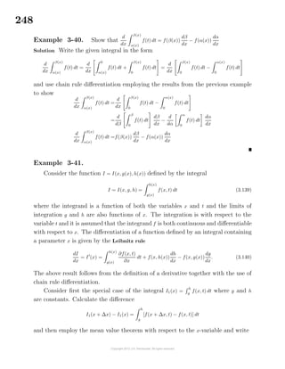248
Example 3-40. Show that
d
dx
β(x)
α(x)
f(t) dt = f(β(x))
dβ
dx
− f(α(x))
dα
dx
Solution Write the given integral in the form
d
dx
β(x)
α(x)
f(t) dt =
d
dx
0
α(x)
f(t) dt +
β(x)
0
f(t) dt =
d
dx
β(x)
0
f(t) dt −
α(x)
0
f(t) dt
and use chain rule diﬀerentiation employing the results from the previous example
to show
d
dx
β(x)
α(x)
f(t) dt =
d
dx
β(x)
0
f(t) dt −
α(x)
0
f(t) dt
=
d
dβ
β
0
f(t) dt
dβ
dx
−
d
dα
α
0
f(t) dt
dα
dx
d
dx
β(x)
α(x)
f(t) dt =f(β(x))
dβ
dx
− f(α(x))
dα
dx
Example 3-41.
Consider the function I = I(x, g(x), h(x)) deﬁned by the integral
I = I(x, g, h) =
h(x)
g(x)
f(x, t) dt (3.139)
where the integrand is a function of both the variables x and t and the limits of
integration g and h are also functions of x. The integration is with respect to the
variable t and it is assumed that the integrand f is both continuous and diﬀerentiable
with respect to x. The diﬀerentiation of a function deﬁned by an integral containing
a parameter x is given by the Leibnitz rule
dI
dx
= I (x) =
h(x)
g(x)
∂f(x, t)
∂x
dt + f(x, h(x))
dh
dx
− f(x, g(x))
dg
dx
. (3.140)
The above result follows from the deﬁnition of a derivative together with the use of
chain rule diﬀerentiation.
Consider ﬁrst the special case of the integral I1(x) =
h
g
f(x, t) dt where g and h
are constants. Calculate the diﬀerence
I1(x + ∆x) − I1(x) =
h
g
[f(x + ∆x, t) − f(x, t)] dt
and then employ the mean value theorem with respect to the x-variable and write
 