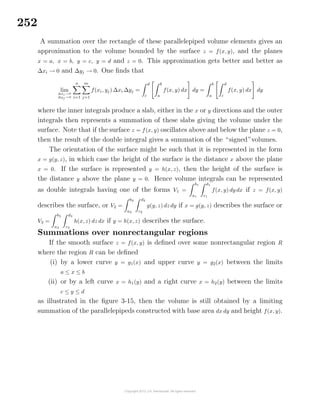 252
A summation over the rectangle of these parallelepiped volume elements gives an
approximation to the volume bounded by the surface z = f(x, y), and the planes
x = a, x = b, y = c, y = d and z = 0. This approximation gets better and better as
∆xi → 0 and ∆yj → 0. One ﬁnds that
lim
∆xi→0
∆yj →0
n
i=1
m
j=1
f(xi, yj) ∆xi ∆yj =
d
c
b
a
f(x, y) dx dy =
b
a
d
c
f(x, y) dx dy
where the inner integrals produce a slab, either in the x or y directions and the outer
integrals then represents a summation of these slabs giving the volume under the
surface. Note that if the surface z = f(x, y) oscillates above and below the plane z = 0,
then the result of the double integral gives a summation of the “signed”volumes.
The orientation of the surface might be such that it is represented in the form
x = g(y, z), in which case the height of the surface is the distance x above the plane
x = 0. If the surface is represented y = h(x, z), then the height of the surface is
the distance y above the plane y = 0. Hence volume integrals can be represented
as double integrals having one of the forms V1 =
b1
a1
d1
c1
f(x, y) dy dx if z = f(x, y)
describes the surface, or V2 =
b2
a2
d2
c2
g(y, z) dzdy if x = g(y, z) describes the surface or
V3 =
b3
a3
d3
c3
h(x, z) dz dx if y = h(x, z) describes the surface.
Summations over nonrectangular regions
If the smooth surface z = f(x, y) is deﬁned over some nonrectangular region R
where the region R can be deﬁned
(i) by a lower curve y = g1(x) and upper curve y = g2(x) between the limits
a ≤ x ≤ b
(ii) or by a left curve x = h1(y) and a right curve x = h2(y) between the limits
c ≤ y ≤ d
as illustrated in the ﬁgure 3-15, then the volume is still obtained by a limiting
summation of the parallelepipeds constructed with base area dx dy and height f(x, y).
 