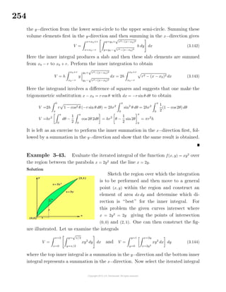 254
the y−direction from the lower semi-circle to the upper semi-circle. Summing these
volume elements ﬁrst in the y-direction and then summing in the x−direction gives
V =
x=x0+r
x=x0−r
y=y0+
√
r2−(x−x0)2
y=y0−
√
r2−(x−x0)2
h dy dx (3.142)
Here the inner integral produces a slab and then these slab elements are summed
from x0 − r to x0 + r. Perform the inner integration to obtain
V = h
x0+r
x0−r
y
y0+
√
r2−(x−x0)2
y0−
√
r2−(x−x0)2
dx = 2h
x0+r
x0−r
r2 − (x − x0)2 dx (3.143)
Here the integrand involves a diﬀerence of squares and suggests that one make the
trigonometric substitution x − x0 = r cos θ with dx = −r sinθ dθ to obtain
V =2h
0
π
r 1 − cos2 θ (−r sin θ dθ) = 2hr2
π
0
sin2
θ dθ = 2hr2
π
0
1
2
(1 − cos 2θ) dθ
V =hr2
π
0
dθ −
1
2
π
0
cos 2θ 2dθ = hr2
θ −
1
2
sin 2θ
π
0
= πr2
h
It is left as an exercise to perform the inner summation in the x−direction ﬁrst, fol-
lowed by a summation in the y−direction and show that the same result is obtained.
Example 3-43. Evaluate the iterated integral of the function f(x, y) = xy2
over
the region between the parabola x = 2y2
and the line x = 2y.
Solution
Sketch the region over which the integration
is to be performed and then move to a general
point (x, y) within the region and construct an
element of area dx dy and determine which di-
rection is “best” for the inner integral. For
this problem the given curves intersect where
x = 2y2
= 2y giving the points of intersection
(0, 0) and (2, 1). One can then construct the ﬁg-
ure illustrated. Let us examine the integrals
V =
x=2
x=0
y=
√
x/2
y=x/2
xy2
dy dx and V =
y=1
y=0
x=2y
x=2y2
xy2
dx dy (3.144)
where the top inner integral is a summation in the y−direction and the bottom inner
integral represents a summation in the x−direction. Now select the iterated integral
 