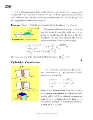 256
A = dxdy with appropriate limits on the integrals. Alternatively, one can represent
the element of area in polar coordinates as dA = r dr dθ and perform summations in
the r−direction and then the θ−direction to express the total area as A = r dr dθ
with appropriate limits on the integrals.
Example 3-44. Find the area bounded by the lemniscate r2
= 2a2
cos 2θ.
Solution
Construct an element of area dA = r dr dθ in-
side the lemniscate and then make use of sym-
metry by calculating only the area in the ﬁrst
quadrant. One can then represent the area in
the ﬁrst quadrant by the double integral
A =
θ=π/4
θ=0
r=
√
2a2 cos 2θ
r=0
r dr dθ =
π/4
0
1
2
r2
√
2a2 cos 2θ
0
dθ
A =a2
π/4
0
cos 2θ dθ =
a2
2
sin2θ
π/4
0
=
a2
2
The total area under the lemniscate is therefore Atotal = 4
a2
2
= 2a2
.
Cylindrical Coordinates
The coordinate transformation from carte-
sian coordinates (x, y, z) to cylindrical coordi-
nates (r, θ, z) is given by
x =ρ cos θ
y =ρ sinθ
z =z
or
ρ = x2 + y2
θ = tan−1
(y/x)
z =z
where ρ is a radial distance from the z−axis, θ
is an angular displacement measured from the
x−axis and is called the azimuth or azimuthal
angle and z is the height above the plane z = 0.
The element of volume in cylindrical coordinates
is given by dV = ρ dρdθdz
 