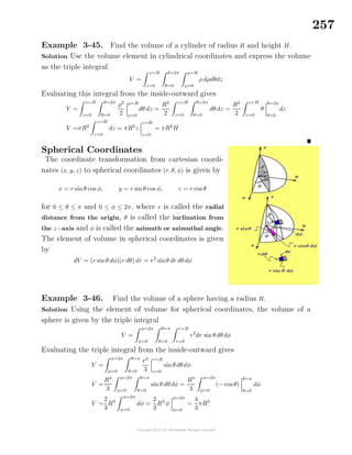 257
Example 3-45. Find the volume of a cylinder of radius R and height H.
Solution Use the volume element in cylindrical coordinates and express the volume
as the triple integral
V =
z=H
z=0
θ=2π
θ=0
ρ=R
ρ=0
ρ dρdθdz
Evaluating this integral from the inside-outward gives
V =
z=H
z=0
θ=2π
θ=0
ρ2
2
ρ=R
ρ=0
dθ dz =
R2
2
z=H
z=0
θ=2π
θ=0
dθ dz =
R2
2
z=H
z=0
θ
θ=2π
θ=0
dz
V =πR2
z=H
z=0
dz = πR2
z
z=H
z=0
= πR2
H
Spherical Coordinates
The coordinate transformation from cartesian coordi-
nates (x, y, z) to spherical coordinates (r, θ, φ) is given by
x = r sin θ cos φ, y = r sin θ cos φ, z = r cos θ
for 0 ≤ θ ≤ π and 0 ≤ φ ≤ 2π, where r is called the radial
distance from the origin, θ is called the inclination from
the z−axis and φ is called the azimuth or azimuthal angle.
The element of volume in spherical coordinates is given
by
dV = (r sin θ dφ)(r dθ) dr = r2
sinθ dr dθdφ
Example 3-46. Find the volume of a sphere having a radius R.
Solution Using the element of volume for spherical coordinates, the volume of a
sphere is given by the triple integral
V =
φ=2π
φ=0
θ=π
θ=0
r=R
r=0
r2
dr sin θdθdφ
Evaluating the triple integral from the inside-outward gives
V =
φ=2π
φ=0
θ=π
θ=0
r3
3
r=R
r=0
sinθdθdφ
V =
R3
3
φ=2π
φ=0
θ=π
θ=0
sin θ dθdφ =
R3
3
φ=2π
φ=0
(− cosθ)
θ=π
θ=0
dφ
V =
2
3
R3
φ=2π
φ=0
dφ =
2
3
R3
φ
φ=2π
φ=0
=
4
3
πR3
 