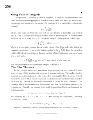 258
Using Table of Integrals
The appendix C contains a table of integrals. In order to use these tables one
must sometimes make appropriate substitutions in order to convert an integral into
the proper form as given in the tables. For example, if it is required to evaluate the
integral
I =
e3x
dx
a + bex
where a and b are constants and you look for this integral in the table, you will not
ﬁnd it. This is because the integral is listed under a diﬀerent form. If you make the
substitution u = ex
with du = ex
dx The above integral can be written in the form
I =
u2
du
a + bu
where u = ex
which is a form that you can locate in the tables. One ﬁnds under the listing for
integrals containing X = a+bx, the listing number 78 for
x2
dx
X
. Here the variable x
in the table of integrals is just a dummy variable of integration and you can replace
x by u and write
I =
u2
du
a + bu
=
1
2b3
(a + bu)2
− 4a(a + bu) + 2a2
ln(a + bu) + C
Use back substitution to express the integral in terms of ex
.
The Bliss Theorem
In the previous pages there were times when summations were replaced by inte-
grals because of the fundamental theorem of integral calculus. The replacement of
summations by integrals can be also be justiﬁed by using the Bliss’ theorem. Gilbert
Ames Bliss (1876-1961) was an American mathematician who studied mathematics
his whole life. One of the results he discovered is known as Bliss’ theorem8
. This
theorem relates summations and integrations and has the following geometric in-
terpretation. Consider an interval (a, b) which is partitioned into n-subintervals by
deﬁning points
a = x0 < x1 < x2 < . . . < xi−1 < xi < . . . < xn = b
and intervals ∆xi = xi − xi−1 for i = 1, . . ., n. The spacing for the points xi need not
be uniform. Deﬁne
δ = maximum[∆x1, ∆x2, . . ., ∆xi, . . ., ∆xn ]
8
Bliss,G.A., A substitute for Duhamel’s Theorem, Annals of Mathematics, Vol. 16 (1914-15), Pp 45-49.
 