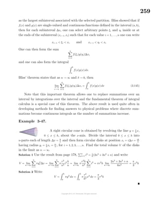 259
as the largest subinterval associated with the selected partition. Bliss showed that if
f(x) and g(x) are single-valued and continuous functions deﬁned in the interval (a, b),
then for each subinterval ∆xi one can select arbitrary points ξi and ηi inside or at
the ends of the subinterval (xi−1, xi) such that for each value i = 1, . . ., n one can write
xi−1 < ξi < xi and xi−1 < ηi < xi
One can then form the sum n
i=1
f(ξi)g(ηi)∆xi
and one can also form the integral
b
a
f(x)g(x) dx.
Bliss’ theorem states that as n → ∞ and δ → 0, then
lim
δ→0
n→∞
n
i=1
f(ξi)g(ηi)∆xi =
b
a
f(x)g(x) dx (3.145)
Note that this important theorem allows one to replace summations over an
interval by integrations over the interval and the fundamental theorem of integral
calculus is a special case of this theorem. The above result is used quite often in
developing methods for ﬁnding answers to physical problems where discrete sum-
mations become continuous integrals as the number of summations increase.
Example 3-47.
A right circular cone is obtained by revolving the line y = r
h
x,
0 ≤ x ≤ h, about the x-axis. Divide the interval 0 ≤ x ≤ h into
n-parts each of length ∆x = h
n
and then form circular disks at position xi = i∆x = ih
n
having radius yi = r
hxi = ir
n , for i = 1, 2, 3, . . ., n. Find the total volume V of the disks
in the limit as n → ∞.
Solution 1 Use the result from page 178, n
i=1 i2
= 1
6
(2n3
+ 3n2
+ n) and write
V = lim
n→∞
n
i=1
πy2
i ∆x = lim
n→∞
n
i=1
π
r2
n2
i2 h
n
= lim
n→∞
π
r2
h
n3
n
i=1
i2
= πr2
h lim
n→∞
2n3
+ 3n2
+ n
6n3
=
π
3
r2
h
Solution 2 Write
V =
h
0
πy2
dx =
h
0
π
r2
h2
x2
dx =
π
3
r2
h
 