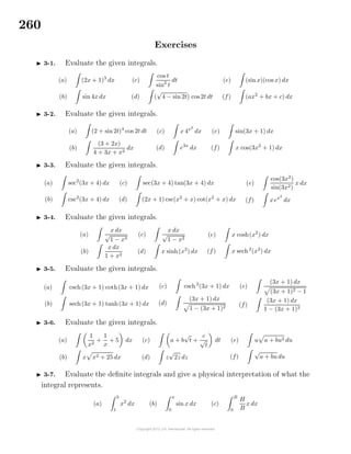 260
Exercises
3-1. Evaluate the given integrals.
(a) (2x + 1)3
dx
(b) sin 4x dx
(c)
cos t
sin2
t
dt
(d) (
√
4 − sin 2t) cos 2t dt
(e) (sin x)(cos x) dx
(f) (ax2
+ bx + c) dx
3-2. Evaluate the given integrals.
(a) (2 + sin2t)4
cos 2t dt
(b)
(3 + 2x)
4 + 3x + x2
dx
(c) x 4x2
dx
(d) e3x
dx
(e) sin(3x + 1) dx
(f) x cos(3x2
+ 1) dx
3-3. Evaluate the given integrals.
(a) sec2
(3x + 4) dx
(b) csc2
(3x + 4) dx
(c) sec(3x + 4) tan(3x + 4) dx
(d) (2x + 1) csc(x2
+ x) cot(x2
+ x) dx
(e)
cos(3x2
)
sin(3x2)
x dx
(f) xex2
dx
3-4. Evaluate the given integrals.
(a)
x dx
√
1 − x4
(b)
x dx
1 + x2
(c)
x dx
√
1 − x2
(d) x sinh(x2
) dx
(e) x cosh(x2
) dx
(f) x sech2
(x2
) dx
3-5. Evaluate the given integrals.
(a) csch(3x + 1) coth(3x + 1) dx
(b) sech(3x + 1) tanh(3x + 1) dx
(c) csch2
(3x + 1) dx
(d)
(3x + 1) dx
1 − (3x + 1)2
(e)
(3x + 1) dx
(3x + 1)2 − 1
(f)
(3x + 1) dx
1 − (3x + 1)2
3-6. Evaluate the given integrals.
(a)
1
x2
+
1
x
+ 5 dx
(b) x x2 + 25 dx
(c) a + b
√
t +
c
√
t
dt
(d) z
√
2z dz
(e) u a + bu2 du
(f)
√
a + budu
3-7. Evaluate the deﬁnite integrals and give a physical interpretation of what the
integral represents.
(a)
3
1
x2
dx (b)
π
0
sin x dx (c)
B
0
H
B
x dx
 