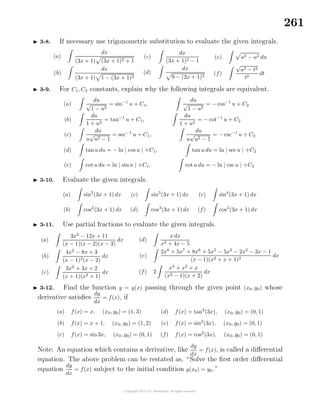 261
3-8. If necessary use trigonometric substitution to evaluate the given integrals.
(a)
dx
(3x + 1) (3x + 1)2 + 1
(b)
dx
(3x + 1) 1 − (3x + 1)2
(c)
dx
(3x + 1)2 − 1
(d)
dx
9 − (2x + 1)2
(e) a2 − u2 du
(f)
√
a2 − t2
t2
dt
3-9. For C1, C2 constants, explain why the following integrals are equivalent.
(a)
du
√
1 − u2
= sin−1
u + C1,
du
√
1 − u2
= − cos−1
u + C2
(b)
du
1 + u2
= tan−1
u + C1,
du
1 + u2
= − cot−1
u + C2
(c)
du
u
√
u2 − 1
= sec−1
u + C1,
du
u
√
u2 − 1
= − csc−1
u + C2
(d) tanu du = − ln | cos u | +C1, tan u du = ln | sec u | +C2
(e) cot u du = ln | sin u | +C1, cot u du = − ln | csc u | +C2
3-10. Evaluate the given integrals.
(a) sin2
(3x + 1) dx
(b) cos2
(3x + 1) dx
(c) sin3
(3x + 1) dx
(d) cos3
(3x + 1) dx
(e) sin4
(3x + 1) dx
(f) cos4
(3x + 1) dx
3-11. Use partial fractions to evaluate the given integrals.
(a)
3x2
− 12x + 11
(x − 1)(x − 2)(x − 3)
dx
(b)
4x2
− 8x + 3
(x − 1)2(x − 2)
dx
(c)
3x2
+ 3x + 2
(x + 1)(x2 + 1)
dx
(d)
x dx
x2 + 4x − 5
(e)
2x8
+ 5x7
+ 8x6
+ 5x5
− 5x3
− 2x2
− 3x − 1
(x − 1)(x2 + x + 1)2
dx
(f) 2
x3
+ x2
+ x
(x2 − 1)(x + 2)
dx
3-12. Find the function y = y(x) passing through the given point (x0, y0) whose
derivative satisﬁes
dy
dx
= f(x), if
(a) f(x) = x, (x0, y0) = (1, 3)
(b) f(x) = x + 1, (x0, y0) = (1, 2)
(c) f(x) = sin3x, (x0, y0) = (0, 1)
(d) f(x) = tan2
(3x), (x0, y0) = (0, 1)
(e) f(x) = sin2
(3x), (x0, y0) = (0, 1)
(f) f(x) = cos2
(3x), (x0, y0) = (0, 1)
Note: An equation which contains a derivative, like
dy
dx
= f(x), is called a diﬀerential
equation. The above problem can be restated as, “Solve the ﬁrst order diﬀerential
equation
dy
dx
= f(x) subject to the initial condition y(x0) = y0.”
 