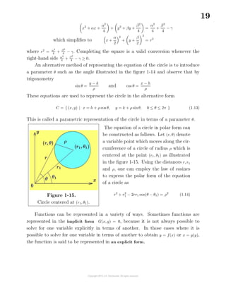19
x2
+ αx +
α2
4
+ y2
+ βy +
β2
4
=
α2
4
+
β2
4
− γ
which simpliﬁes to x +
α
2
2
+ y +
β
2
2
= r2
where r2
= α2
4
+ β2
4
− γ. Completing the square is a valid conversion whenever the
right-hand side α2
4
+ β2
4
− γ ≥ 0.
An alternative method of representing the equation of the circle is to introduce
a parameter θ such as the angle illustrated in the ﬁgure 1-14 and observe that by
trigonometry
sin θ =
y − k
ρ
and cos θ =
x − h
ρ
These equations are used to represent the circle in the alternative form
C = { (x, y) | x = h + ρ cos θ, y = k + ρ sinθ, 0 ≤ θ ≤ 2π } (1.13)
This is called a parametric representation of the circle in terms of a parameter θ.
Figure 1-15.
Circle centered at (r1, θ1).
The equation of a circle in polar form can
be constructed as follows. Let (r, θ) denote
a variable point which moves along the cir-
cumference of a circle of radius ρ which is
centered at the point (r1, θ1) as illustrated
in the ﬁgure 1-15. Using the distances r, r1
and ρ, one can employ the law of cosines
to express the polar form of the equation
of a circle as
r2
+ r2
1 − 2rr1 cos(θ − θ1) = ρ2
(1.14)
Functions can be represented in a variety of ways. Sometimes functions are
represented in the implicit form G(x, y) = 0, because it is not always possible to
solve for one variable explicitly in terms of another. In those cases where it is
possible to solve for one variable in terms of another to obtain y = f(x) or x = g(y),
the function is said to be represented in an explicit form.
 
