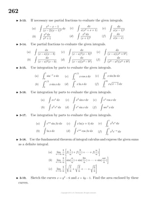 262
3-13. If necessary use partial fractions to evaluate the given integrals.
(a)
x2
− x − 1
(x − 2)(x − 1)2
dx
(b)
x2
dx
x2 + 1
(c)
dx
x(x2 + x + 1)
(d)
x2
dx
(x + 1)2
(e)
dx
x(x − 1)2
(f)
dx
x(a − x)
3-14. Use partial fractions to evaluate the given integrals.
(a)
dx
(x − a)(x − b)
(b)
dx
(x − a)2(x − b)
(c)
dx
(x − a)2(x − b)2
(d)
dx
(x − a)(x2 − b2)
(e)
dx
(x − a)(x2 + b2)
(f)
dx
(x2 − a2)(x2 + b2)
3-15. Use integration by parts to evaluate the given integrals.
(a)
1
0
sin−1
x dx
(b)
π/2
0
x sinx dx
(c)
π/2
0
x cos x dx
(d)
e
1
x lnx dx
(e)
π
0
x sin3x dx
(f)
16
1
x
√
x − 1 dx
3-16. Use integration by parts to evaluate the given integrals.
(a) xex
dx
(b) x2
ex
dx
(c) x2
sinx dx
(d) ex
sin x dx
(e) ex
cos x dx
(f) sec3
x dx
3-17. Use integration by parts to evaluate the given integrals.
(a) eαx
sin βx dx
(b) lnx dx
(c) x ln(x + 1) dx
(d) eαx
cos βx dx
(e)
1
0
x2
ex
dx
(f)
1
0
x3
e−x
dx
3-18. Use the fundamental theorem of integral calculus and express the given sums
as a deﬁnite integral.
(a) lim
n→∞
1
n
f(
1
n
) + f(
2
n
) + · · · + f(
n
n
)
(b) lim
n→∞
1
n
sin(
π
n
) + sin(
2π
n
) + · · · + sin(
nπ
n
)
(c) lim
n→∞
1
n
1
n
+
2
n
+ · · · +
n
n
3-19. Sketch the curves x = y2
− 6 and x = 4y − 1. Find the area enclosed by these
curves.
 
