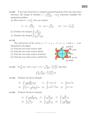 263
3-20. It has been found that to integrate rational functions of the sine and cosine
functions, the change of variables u =
sinx
1 + cos x
= tan
x
2
sometimes simpliﬁes the
integration problem.
(a) Show that if u = tan
x
2
, then one obtains
(i) dx =
2du
1 + u2
, (ii) sin x =
2u
1 + u2
, (iii) cos x =
1 − u2
1 + u2
(b) Evaluate the integral
dx
1 + cos x
(c) Evaluate the integral
dx
sinx − cos x
3-21.
The intersection of the curves y = x2
− 4, y = −x2
+ 4, y = 4 and y = −4 are
illustrated in the ﬁgure.
(a) Find the area with vertices ABH
(b) Find the area with vertices BDFH
(c) Find the area with vertices HABFGH
(d) Find the area with vertices ABDEFHA
3-22. If
d
dx
tan−1
(3x2
) + ln(x4
+ x2
) =
6x
1 + 9x4
+
2 + 4x2
x + x3
, then ﬁnd
6x
1 + 9x4
+
2 + 4x2
x + x3
dx
3-23. Evaluate the given integrals.
(a)
dx
√
16 + 6x − x2
(b) x2
+
1
√
1 − x2
dx
(c) ex
sinex
dx
(d) x a2 − x2 dx
(e) (lnx)2
dx
(f) xeαx
dx
3-24. Evaluate the given integrals.
(a)
dt
√
t2 + 4t − 3
(b)
dx
9 − x2
(c)
dx
(x2 + 9)2
(d)
dx
(3x)2 + 9
(e)
dx
(3x)2 − 9
(f)
dx
9 − (3x)2
 
