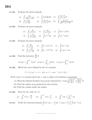 264
3-25. Evaluate the given integrals.
(a)
dx
√
x(1 +
√
x)
(b)
ex
dx
1 + 3ex
(c) sin2
(3θ) dθ
(d)
au + b
u2 + c2
du
(e)
ax + b
x2 − c2
dx
(f)
ax + b
b2 − (x + a)2
dx
3-26. Evaluate the given integrals.
(a)
dx
ex + e−x
(b)
α dx
x3 + β2x
(c)
dx
1 +
√
x
(d) eln
√
x
dx
(e) tan−1
√
x dx
(f) sin−1
√
x dx
3-27. Evaluate the given integrals.
(a)
dx
a + bx
(b)
x dx
(x − 1)2
(c) (x + 1)2
ex
dx
(d) (1 − x2
)3/2
dx
(e) sec−1
x dx
(f) x sin−1
x dx
3-28. Find the derivative
dy
dx
if
(a) y(x) =
β(x)
0
f(t) dt (b) y(x) =
0
α(x)
f(t) dt, (c) y(x) =
β(x)
α(x)
f(t) dt
3-29. Sketch the curve deﬁned by the set of points
C = { (x, y) | x = t − sint, y = 1 − cos t, 0 ≤ t ≤ 2π }
If the curve C is rotated about the x−axis a surface of revolution is generated.
(i) Show the element of surface area can be expressed dS = 2πy(t)
dx
dt
2
+
dy
dt
2
dt
(ii) Find the surface area produced by the rotation.
(iii) Find the volume inside the surface.
3-30. Solve for the value of α if
(a)
α
0
x2
dx =
64
3
(b)
α+1
α
x dx =
3
2
(c)
α
0
x dx =
1
8
6
α
x, dx
3-31. Verify the reduction formula sinn
x dx = −
1
n
sinn−1
x cos x+
n − 1
n
sinn−2
x dx
 