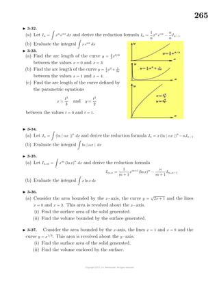 265
3-32.
(a) Let In = xn
eαx
dx and derive the reduction formula In =
1
α
xn
eαx
−
n
α
In−1
(b) Evaluate the integral xeαx
dx
3-33.
(a) Find the arc length of the curve y = 2
3
x3/2
between the values x = 0 and x = 3.
(b) Find the arc length of the curve y = 1
4
x3
+ 1
3x
between the values x = 1 and x = 4.
(c) Find the arc length of the curve deﬁned by
the parametric equations
x =
t3
3
and y =
t2
2
between the values t = 0 and t = 1.
3-34.
(a) Let Jn = (ln | αx |)
n
dx and derive the reduction formula Jn = x (ln | αx |)
n
−nJn−1
(b) Evaluate the integral ln | αx | dx
3-35.
(a) Let In,m = xm
(ln x)
n
dx and derive the reduction formula
Im,n =
1
m + 1
xm+1
(ln x)n
−
n
m + 1
Im,n−1
(b) Evaluate the integral x lnx dx
3-36.
(a) Consider the area bounded by the x−axis, the curve y =
√
2x + 1 and the lines
x = 0 and x = 3. This area is revolved about the x−axis.
(i) Find the surface area of the solid generated.
(ii) Find the volume bounded by the surface generated.
3-37. Consider the area bounded by the x-axis, the lines x = 1 and x = 8 and the
curve y = x1/3
. This area is revolved about the y−axis.
(i) Find the surface area of the solid generated.
(ii) Find the volume enclosed by the surface.
 