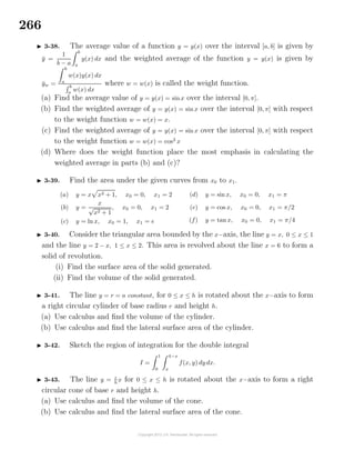 266
3-38. The average value of a function y = y(x) over the interval [a, b] is given by
¯y =
1
b − a
b
a
y(x) dx and the weighted average of the function y = y(x) is given by
¯yw =
b
a
w(x)y(x) dx
b
a
w(x) dx
where w = w(x) is called the weight function.
(a) Find the average value of y = y(x) = sinx over the interval [0, π].
(b) Find the weighted average of y = y(x) = sin x over the interval [0, π] with respect
to the weight function w = w(x) = x.
(c) Find the weighted average of y = y(x) = sin x over the interval [0, π] with respect
to the weight function w = w(x) = cos2
x
(d) Where does the weight function place the most emphasis in calculating the
weighted average in parts (b) and (c)?
3-39. Find the area under the given curves from x0 to x1.
(a) y = x x2 + 1, x0 = 0, x1 = 2
(b) y =
x
√
x2 + 1
, x0 = 0, x1 = 2
(c) y = ln x, x0 = 1, x1 = e
(d) y = sin x, x0 = 0, x1 = π
(e) y = cos x, x0 = 0, x1 = π/2
(f) y = tan x, x0 = 0, x1 = π/4
3-40. Consider the triangular area bounded by the x−axis, the line y = x, 0 ≤ x ≤ 1
and the line y = 2 − x, 1 ≤ x ≤ 2. This area is revolved about the line x = 6 to form a
solid of revolution.
(i) Find the surface area of the solid generated.
(ii) Find the volume of the solid generated.
3-41. The line y = r = a constant, for 0 ≤ x ≤ h is rotated about the x−axis to form
a right circular cylinder of base radius r and height h.
(a) Use calculus and ﬁnd the volume of the cylinder.
(b) Use calculus and ﬁnd the lateral surface area of the cylinder.
3-42. Sketch the region of integration for the double integral
I =
1
0
4−x
x
f(x, y) dy dx.
3-43. The line y = r
h
x for 0 ≤ x ≤ h is rotated about the x−axis to form a right
circular cone of base r and height h.
(a) Use calculus and ﬁnd the volume of the cone.
(b) Use calculus and ﬁnd the lateral surface area of the cone.
 