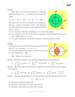 267
3-44.
The radius r of a circle is divided into n−parts by
deﬁning a distance ∆x = r/n and then constructing the
points
x0 = 0, x1 = ∆r, x2 = 2∆r, . . ., xi = i∆r, . . ., xn = n∆r = r
The large circle can then be thought of as being com-
posed as a series of concentric circles. The ﬁgure on
the right shows the concentric circles constructed with
radii xi and xi+1.
(a) Use calculus to ﬁnd the circumference of a circle with radius r.
(b) Use calculus to sum the areas between concentric circles and ﬁnd the area of a
circle. Hint: Show dA = 2πx dx
(c) Use polar coordinates and double integrals to ﬁnd the area of a circle.
3-45.
(a) Find common area of intersection associated with the
circles x2
+ y2
= r2
0 and (x − r0)2
+ y2
= r2
0
(b) Find the volume of the solid of revolution if this area
is rotated about the x−axis.
Hint: Make use of symmetry.
3-46. Sketch the region R over which the integration is to be performed
(a)
1
0
y
y2
f(x, y) dx dy (b)
π
0
3 cos θ
0
f(r, θ) r dr dθ (c)
4
1
x2
1
f(x, y) dy dx
3-47. Sketch the region of integration, change the order of integration and evaluate
the integral.
(a)
3
1
2
y−1
12xy dx dy (b)
4
0
√
x
x/2
3xy dy dx (c)
b
a
d
c
xy dx dy,
a ≤ x ≤ b
c ≤ y ≤ d
3-48. Integrate the function f(x, y) = 3
2
xy over the region R bounded by the curves
y = x and y2
= 4x
(a) Sketch the region of integration.
(b) Integrate with respect to x ﬁrst and y second.
(c) Integrate with respect to y ﬁrst and x second.
 