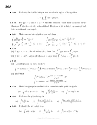 268
3-49. Evaluate the double integral and sketch the region of integration.
I =
1
0
x
0
2(x + y) dy dx.
3-50. For f(x) = x and b > a > 0, ﬁnd the number c such that the mean value
theorem
b
a
f(x) dx = f(c)(b − a) is satisﬁed. Illustrate with a sketch the geometrical
interpretation of your result.
3-51. Make appropriate substitutions and show
dx
α2 + x2
=
1
α
tan−1 x
α
+ C
dx
α2 − x2
=
1
α
tanh−1 x
α
+ C, x < α
dx
b2 + (x + a)2
=
1
b
tan−1 x + a
b
+ C
dx
b2 − (x + a)2
=
1
b
tanh−1 x + a
b
+ C, x + a < b
3-52.
(a) If f(x) = f(x + T) for all values of x, show that
nT
0
f(x) dx = n
T
0
f(x) dx
(b) If f(x) = −f(T − x) for all values of x, show that
T
a
f(x) dx = −
a
0
f(x) dx
3-53.
(a) Use integration by parts to show
eax
sin bx dx =
1
a
eax
sinbx−
b
a
eax
cos bx dx and eax
cos bx dx =
1
a
eax
cos bx+
b
a
eax
sin bx dx
(b) Show that
eax
sinbx dx = eax a sinbx − b cos bx
a2 + b2
+ C
eax
cos bx dx = eax b sinbx + a cos bx
a2 + b2
+ C
3-54. Make an appropriate substitution to evaluate the given integrals
(a) (e2x
+ 3)m
e2x
dx (b)
e4x
+ e3x
ex + e−x
dx (c) (ex
+ 1)2
ex
dx
3-55. Evaluate the given integrals
(a)
x + a
x3
dx (b)
(x + a)(x + b)
x3
dx (c)
(x + a)(x + b)(x + c)
x3
dx
3-56. Evaluate the given integrals
(a) ln(1 + x) dx (b)
x4
+ 1
x − 1
dx (c) (a + bx)(x + c)m
dx
 