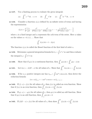 269
3-57. Use a limiting process to evaluate the given integrals
(a)
∞
0
e−st
dt, s > 0 (b)
x
−∞
et
dt (c)
∞
0
te−st
dt, s > 0
3-58. Consider a function Jn(x) deﬁned by an inﬁnite series of terms and having
the representation
Jn(x) =
xn
2n
1
n!
−
x2
221!(n + 1)!
+
x4
242!(n + 2)!
+ · · · +
(−1)m
x2m
22mm!(n + m)!
+ · · ·
where n is a ﬁxed integer and m represents the mth term of the series. Here m takes
on the values m = 0, 1, 2, . . .. Show that
x
0
J1(x) dx = 1 − J0(x)
The function Jn(x) is called the Bessel function of the ﬁrst kind of order n.
3-59. Determine a general integration formula for In = xn
ex
dx and then evaluate
the integral I4 = x4
ex
dx
3-60. Show that if g(x) is a continuous function, then
a
0
g(x) dx =
a
0
g(a − x) dx
3-61. Let h(x) = −h(2T − x) for all values of x. Show that
2T
b
h(x) dx = −
b
0
h(x) dx
3-62. If for m, n positive integers one has Im,n = cosm
x sinnx dx, then derive the
reduction formula
(m + n)Im,n = − cosm
x cos nx + m Im−1,n−1
3-63. If f(−x) = f(x) for all values of x, then f(x) is called an even function. Show
that if f(x) is an even function, then
a
−a
f(x) dx = 2
a
0
f(x) dx
3-64. If g(−x) = −g(x) for all values of x, then g(x) is called an odd function. Show
that if g(x) is an odd function, then
a
−a
g(x) dx = 0
3-65. If f(2T − x) = f(x) for all values of x, then show
2T
0
f(x) dx = 2
T
0
f(x) dx
 