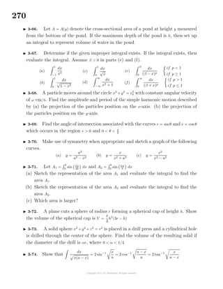 270
3-66. Let A = A(y) denote the cross-sectional area of a pond at height y measured
from the bottom of the pond. If the maximum depth of the pond is h, then set up
an integral to represent volume of water in the pond.
3-67. Determine if the given improper integral exists. If the integral exists, then
evaluate the integral. Assume β > 0 in parts (e) and (f).
(a)
1
−1
dx
x2
(b)
1
0
dx
√
1 − x2
(c)
1
0
dx
√
x
(d)
∞
−∞
dx
x2 + 1
(e)
β
0
dx
(β − x)p
if p < 1
if p ≥ 1
(f)
∞
0
dx
(β + x)p
if p > 1
if p ≤ 1
3-68. A particle moves around the circle x2
+y2
= r2
0 with constant angular velocity
of ω cm/s. Find the amplitude and period of the simple harmonic motion described
by (a) the projection of the particles position on the x-axis. (b) the projection of
the particles position on the y-axis.
3-69. Find the angle of intersection associated with the curves r = sinθ and r = cos θ
which occurs in the region r > 0 and 0 < θ < π
2
3-70. Make use of symmetry when appropriate and sketch a graph of the following
curves.
(a) y =
a2
a2 − x2
(b) y =
x
x2 + a2
(c) y =
x2
x2 − a2
3-71. Let A1 =
b
0
sin πx
2b
dx and A2 =
b
0
sin πx
b
dx
(a) Sketch the representation of the area A1 and evaluate the integral to ﬁnd the
area A1.
(b) Sketch the representation of the area A2 and evaluate the integral to ﬁnd the
area A2.
(c) Which area is larger?
3-72. A plane cuts a sphere of radius r forming a spherical cap of height h. Show
the volume of the spherical cap is V =
π
3
h2
(3r − h)
3-73. A solid sphere x2
+y2
+z2
= r2
is placed in a drill press and a cylindrical hole
is drilled through the center of the sphere. Find the volume of the resulting solid if
the diameter of the drill is αr, where 0 < α < 1/4
3-74. Show that
dx
x(a − x)
= 2 sin−1 x
a
= 2 cos−1 a − x
a
= 2 tan−1 x
a − x
 