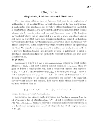 271
Chapter 4
Sequences, Summations and Products
There are many diﬀerent types of functions that arise in the application of
mathematics to real world problems. In chapter two many of the basic functions used
in mathematics were investigated and derivatives of these functions were calculated.
In chapter three integration was investigated and it was demonstrated that deﬁnite
integrals can be used to deﬁne and represent functions. Many of the functions
previously introduced can be represented in a variety of ways. An inﬁnite series is
just one of the ways that can be used to represent functions. Some of the functions
previously introduced are easy to represent as a series while others functions are very
diﬃcult to represent. In this chapter we investigate selected methods for representing
functions. We begin by examining summation methods and multiplication methods
to represent functions because these methods are easy to understand. In order to
investigate summation and product methods to represent functions, one must know
about sequences.
Sequences
A sequence is deﬁned as a one-to-one correspondence between the set of positive
integers n = 1, 2, 3, . . . and a set of real or complex quantities u1, u2, u3, . . ., which are
given or deﬁned in some speciﬁc way. Such a sequence of terms is often expressed
as {un}, n = 1, 2, 3, . . . or alternatively by {un}∞
n=1 or for short just by {un}. The set of
real or complex quantities {un}, for n = 1, 2, 3, . . . is called an inﬁnite sequence. The
indexing or numbering for the terms in the sequence can be selected to begin with
any convenient number. For example, there may be times when it is convenient to
examine sequences such as
{un}, n = 0, 1, 2, 3, . . . or {un}, n = ν, ν + 1, ν + 2, . . .
where ν is some convenient starting index.
A sequence of real numbers can be represented as a function or mapping from the
set of integers to the set of real numbers f : N → R and is sometimes represented as
f(1), f(2), . . . or f1, f2, . . .. Similarly, a sequence of complex numbers can be represented
as a function or mapping from the set of integers to the set of complex numbers
f : N → C.
 