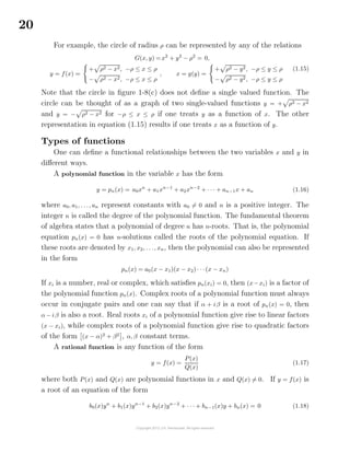 20
For example, the circle of radius ρ can be represented by any of the relations
G(x, y) =x2
+ y2
− ρ2
= 0,
y = f(x) =
+ ρ2 − x2, −ρ ≤ x ≤ ρ
− ρ2 − x2, −ρ ≤ x ≤ ρ
, x = g(y) =
+ ρ2 − y2, −ρ ≤ y ≤ ρ
− ρ2 − y2, −ρ ≤ y ≤ ρ
(1.15)
Note that the circle in ﬁgure 1-8(c) does not deﬁne a single valued function. The
circle can be thought of as a graph of two single-valued functions y = + ρ2 − x2
and y = − ρ2 − x2 for −ρ ≤ x ≤ ρ if one treats y as a function of x. The other
representation in equation (1.15) results if one treats x as a function of y.
Types of functions
One can deﬁne a functional relationships between the two variables x and y in
diﬀerent ways.
A polynomial function in the variable x has the form
y = pn(x) = a0xn
+ a1xn−1
+ a2xn−2
+ · · · + an−1x + an (1.16)
where a0, a1, . . ., an represent constants with a0 = 0 and n is a positive integer. The
integer n is called the degree of the polynomial function. The fundamental theorem
of algebra states that a polynomial of degree n has n-roots. That is, the polynomial
equation pn(x) = 0 has n-solutions called the roots of the polynomial equation. If
these roots are denoted by x1, x2, . . ., xn, then the polynomial can also be represented
in the form
pn(x) = a0(x − x1)(x − x2) · · ·(x − xn)
If xi is a number, real or complex, which satisﬁes pn(xi) = 0, then (x−xi) is a factor of
the polynomial function pn(x). Complex roots of a polynomial function must always
occur in conjugate pairs and one can say that if α + iβ is a root of pn(x) = 0, then
α− iβ is also a root. Real roots xi of a polynomial function give rise to linear factors
(x − xi), while complex roots of a polynomial function give rise to quadratic factors
of the form (x − α)2
+ β2
, α, β constant terms.
A rational function is any function of the form
y = f(x) =
P(x)
Q(x)
(1.17)
where both P(x) and Q(x) are polynomial functions in x and Q(x) = 0. If y = f(x) is
a root of an equation of the form
b0(x)yn
+ b1(x)yn−1
+ b2(x)yn−2
+ · · · + bn−1(x)y + bn(x) = 0 (1.18)
 