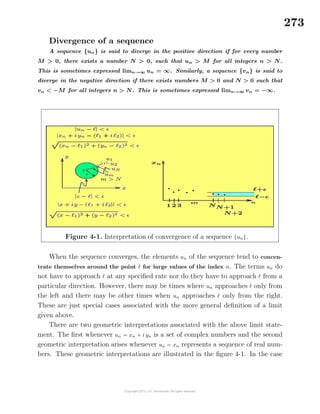 273
Divergence of a sequence
A sequence {un} is said to diverge in the positive direction if for every number
M > 0, there exists a number N > 0, such that un > M for all integers n > N.
This is sometimes expressed limn→∞ un = ∞. Similarly, a sequence {vn} is said to
diverge in the negative direction if there exists numbers M > 0 and N > 0 such that
vn < −M for all integers n > N. This is sometimes expressed limn→∞ vn = −∞.
Figure 4-1. Interpretation of convergence of a sequence {un}.
When the sequence converges, the elements un of the sequence tend to concen-
trate themselves around the point for large values of the index n. The terms un do
not have to approach at any speciﬁed rate nor do they have to approach from a
particular direction. However, there may be times where un approaches only from
the left and there may be other times when un approaches only from the right.
These are just special cases associated with the more general deﬁnition of a limit
given above.
There are two geometric interpretations associated with the above limit state-
ment. The ﬁrst whenever un = xn + i yn is a set of complex numbers and the second
geometric interpretation arises whenever un = xn represents a sequence of real num-
bers. These geometric interpretations are illustrated in the ﬁgure 4-1. In the case
 