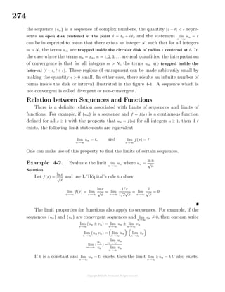274
the sequence {un} is a sequence of complex numbers, the quantity |z − | < repre-
sents an open disk centered at the point = 1 + i 2 and the statement lim
n→∞
un =
can be interpreted to mean that there exists an integer N, such that for all integers
m > N, the terms um are trapped inside the circular disk of radius centered at . In
the case where the terms un = xn, n = 1, 2, 3, . . . are real quantities, the interpretation
of convergence is that for all integers m > N, the terms um are trapped inside the
interval ( − , + ). These regions of entrapment can be made arbitrarily small by
making the quantity > 0 small. In either case, there results an inﬁnite number of
terms inside the disk or interval illustrated in the ﬁgure 4-1. A sequence which is
not convergent is called divergent or non-convergent.
Relation between Sequences and Functions
There is a deﬁnite relation associated with limits of sequences and limits of
functions. For example, if {un} is a sequence and f = f(x) is a continuous function
deﬁned for all x ≥ 1 with the property that un = f(n) for all integers n ≥ 1, then if
exists, the following limit statements are equivalent
lim
n→∞
un = , and lim
x→∞
f(x) =
One can make use of this property to ﬁnd the limits of certain sequences.
Example 4-2. Evaluate the limit lim
n→∞
un where un =
lnn
√
n
Solution
Let f(x) =
lnx
√
x
and use L´Hˆopital’s rule to show
lim
x→∞
f(x) = lim
x→∞
ln x
√
x
= lim
x→∞
1/x
1/2
√
x
= lim
x→∞
2
√
x
= 0
The limit properties for functions also apply to sequences. For example, if the
sequences {un} and {vn} are convergent sequences and lim
n→∞
vn = 0, then one can write
lim
n→∞
(un ± vn) = lim
n→∞
un ± lim
n→∞
vn
lim
n→∞
(un vn) = lim
n→∞
un lim
n→∞
vn
lim
n→∞
(
un
vn
) =
lim
n→∞
un
lim
n→∞
vn
If k is a constant and lim
n→∞
un = U exists, then the limit lim
n→∞
k un = k U also exists.
 