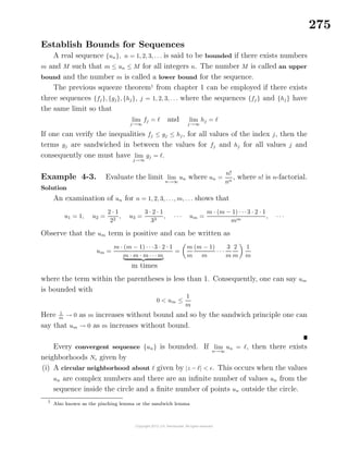 275
Establish Bounds for Sequences
A real sequence {un}, n = 1, 2, 3, . . . is said to be bounded if there exists numbers
m and M such that m ≤ un ≤ M for all integers n. The number M is called an upper
bound and the number m is called a lower bound for the sequence.
The previous squeeze theorem1
from chapter 1 can be employed if there exists
three sequences {fj}, {gj}, {hj}, j = 1, 2, 3, . . . where the sequences {fj } and {hj} have
the same limit so that
lim
j→∞
fj = and lim
j→∞
hj =
If one can verify the inequalities fj ≤ gj ≤ hj, for all values of the index j, then the
terms gj are sandwiched in between the values for fj and hj for all values j and
consequently one must have lim
j→∞
gj = .
Example 4-3. Evaluate the limit lim
n→∞
un where un =
n!
nn
, where n! is n-factorial.
Solution
An examination of un for n = 1, 2, 3, . . ., m, . . . shows that
u1 = 1, u2 =
2 · 1
22
, u3 =
3 · 2 · 1
33
, · · · um =
m · (m − 1) · · ·3 · 2 · 1
mm
, · · ·
Observe that the um term is positive and can be written as
um =
m · (m − 1) · · ·3 · 2 · 1
m · m · m · · ·m
m times
=
m
m
(m − 1)
m
· · ·
3
m
2
m
1
m
where the term within the parentheses is less than 1. Consequently, one can say um
is bounded with
0 < um ≤
1
m
Here 1
m
→ 0 as m increases without bound and so by the sandwich principle one can
say that um → 0 as m increases without bound.
Every convergent sequence {un} is bounded. If lim
n→∞
un = , then there exists
neighborhoods N given by
(i) A circular neighborhood about given by |z − | < . This occurs when the values
un are complex numbers and there are an inﬁnite number of values un from the
sequence inside the circle and a ﬁnite number of points un outside the circle.
1
Also known as the pinching lemma or the sandwich lemma
 