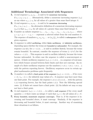 277
Additional Terminology Associated with Sequences
1. A real sequence u1, u2, u3, . . . is said to be monotone increasing
if u1 ≤ u2 ≤ u3 ≤ . . .. Alternatively, deﬁne a monotone increasing sequence {un}
as one where un+1 ≥ un for all values of n greater than some ﬁxed integer N.
2. A real sequence u1, u2, u3, . . . is said to be monotone decreasing
if u1 ≥ u2 ≥ u3 ≥ . . .. An alternative deﬁnition of a monotone decreasing sequence
{un} is that un+1 ≤ un for all values of n greater than some ﬁxed integer N.
3. Consider an inﬁnite sequence u1, . . ., uj1
, . . ., uj2
, . . ., uj3
, . . ., un−1, un, un+1, . . . where
j1 < j2 < j3 < · · · < jn < · · · represent a selected subset from the real numbers N.
The sequence of numbers uj1
, uj2
, uj3
, . . . or {ujk
}∞
k=1 is called a subsequence of the
given sequence.
4. A sequence is called oscillating, either ﬁnite oscillatory or inﬁnitely oscillatory,
depending upon whether the terms are bounded or unbounded. For example, the
sequence {cos nπ
3
}, for n = 1, 2, 3, . . ., is said to oscillate ﬁnitely, because the terms
remain bounded. In contrast, consider the sequence of terms {(−1)n
n2
} for the
values n = 1, 2, 3, . . . This sequence is said to oscillate inﬁnitely, because the terms
become unbounded. In either case the sequence is called a nonconvergent se-
quence. A ﬁnite oscillatory sequence {xn}, n = 1, 2, 3, . . . is a sequence of real num-
bers which bounce around between ﬁnite limits and does not converge. An ex-
ample of a ﬁnite oscillatory sequence are the numbers {−1, 0, 1, −1, 0, 1, −1, 0, 1, . . .}
with the pattern repeating forever. Oscillatory sequences occur in certain ap-
plied mathematics problems quite frequently.
5. A number L is called a limit point of the sequence {un}, n = 1, 2, 3, . . ., if for every
> 0, | un − L |< for inﬁnitely may values of n. A sequence may have more than
one limit point. For example, the sequence 1, 2, 3, 1, 2, 3, 1, 2, 3, . . . with the pattern
1, 2, 3 repeating forever, has the limit points 1, 2, 3. Note the following special
cases. (i) A ﬁnite set cannot have a limit point. (ii) An inﬁnite set may or may
not have a limit point.
6. A real sequence {un}, n = 1, 2, 3, . . ., is called a null sequence if for every small
quantity > 0 there exists an integer N such that |un| < for all values of n > N.
7. Every bounded, monotonic sequence converges. That is, if the sequence is in-
creasing and bounded above, it must converge. Similarly, if the sequence is
decreasing and bounded below, it must converge. Another way of examining
these situations is as follows.
 