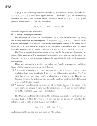 278
If {un} is an increasing sequence and the un are bounded above, then the set
SL = { un | n ≥ 1 } has a least upper bound L. Similarly, if {vn} is a decreasing
sequence and the vn are bounded below, the set of values SG = { vn | n ≥ 1 } has
greatest lower bound G. One can then show
lim
n→∞
un = L and lim
n→∞
vn = G
since the sequences are monotonic.
8. Cauchy’s convergence criteria
The existence of a limit for the sequence lim
n→∞
un, can be established by using
the Cauchy condition for convergence. A sequence {uj}, j = 1, 2, 3, . . ., is said to be
Cauchy convergent or to satisfy the Cauchy convergence criteria if for every small
quantity > 0, there exists an integer N > 0, such that if one selects any two terms
from the sequence, say um and un, where n > N and m > n > N, then |um − un| < .
The Cauchy criteria is another way of saying that for large values of m and n the
terms of the sequence will always stay close together. Also observe that in using the
Cauchy criteria it is not necessary to know the exact limit in order to demonstrate
convergence.
There are alternative ways for expressing the Cauchy convergence condition.
Some of these representations are the following.
(i) A sequence of points u1 = (x1, y1), u2 = (x2, y2), . . ., um = (xm, ym), . . ., un = (xn, yn)
tends to a limit point if and only if, for every > 0 there exists an integer N = N( )
such that (xm − xn)2 + (ym − yn)2 < whenever m > N and n > N. That is, the
distance between the points um and un can be made as small as desired if m and
n are selected large enough.
(ii) A necessary condition for the existence of the limit lim
n→∞
un, is for every > 0,
there exists an integer N such that for all integers n > N and for every integer
k > 0, the condition |un+k − un| < is satisﬁed.
The Cauchy condition follows from the following argument. If the limit of the
sequence {un} is , then for every > 0 one can ﬁnd an integer N such that for
integers n and m both greater than N one will have
|un − | <
2
and |um − | <
2
and consequently one can add and subtract to obtain
 