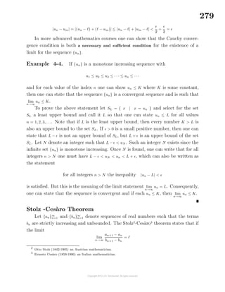 279
|un − um| = |(un − ) + ( − um)| ≤ |un − | + |um − | <
2
+
2
=
In more advanced mathematics courses one can show that the Cauchy conver-
gence condition is both a necessary and suﬃcient condition for the existence of a
limit for the sequence {un}.
Example 4-4. If {un} is a monotone increasing sequence with
u1 ≤ u2 ≤ u3 ≤ · · · ≤ un ≤ · · ·
and for each value of the index n one can show un ≤ K where K is some constant,
then one can state that the sequence {un} is a convergent sequence and is such that
lim
n→∞
un ≤ K.
To prove the above statement let SL = { x | x = un } and select for the set
SL a least upper bound and call it L so that one can state un ≤ L for all values
n = 1, 2, 3, . . .. Note that if L is the least upper bound, then every number K > L is
also an upper bound to the set SL. If > 0 is a small positive number, then one can
state that L − is not an upper bound of SL, but L + is an upper bound of the set
SL. Let N denote an integer such that L − < uN . Such an integer N exists since the
inﬁnite set {un} is monotone increasing. Once N is found, one can write that for all
integers n > N one must have L − < uN < un < L + , which can also be written as
the statement
for all integers n > N the inequality |un − L| <
is satisﬁed. But this is the meaning of the limit statement lim
n→∞
un = L. Consequently,
one can state that the sequence is convergent and if each un ≤ K, then lim
n→∞
un ≤ K.
Stolz -Ces`aro Theorem
Let {an}∞
n=1 and {bn}∞
n=1 denote sequences of real numbers such that the terms
bn are strictly increasing and unbounded. The Stolz2
-Ces`aro3
theorem states that if
the limit
lim
n→∞
an+1 − an
bn+1 − bn
=
2
Otto Stolz (1842-1905) an Austrian mathematician.
3
Ernesto Ces`aro (1859-1906) an Italian mathematician.
 