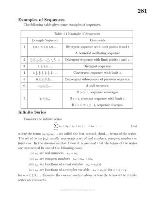 281
Examples of Sequences
The following table gives some examples of sequences.
Table 4.1 Example of Sequences
Example Sequence Comments
1 1, 0, 1, 0, 1, 0, 1, 0, . . . Divergent sequence with limit points 0 and 1
A bounded oscillating sequence
2 1
4
, 3
4
, 1
5
, 4
5
, . . ., 1
n
, n−1
n
, . . . Divergent sequence with limit points 0 and 1.
3 1, 2, 3, 4, . . . Divergent sequence.
4 0, 1
2 , 2
3 , 3
4 , 4
5 , 5
6 , 6
7 , . . . Convergent sequence with limit 1.
5 0, 2
3 , 4
5 , 6
7 , 8
9 . . . Convergent subsequence of previous sequence.
6 1, 1
2
, 1
3
, 1
4
, . . . A null sequence.
If | r |< 1, sequence converges.
7 {rn
}∞
n=0 If r = 1, constant sequence with limit 1.
If r > 1 or r ≤ −1, sequence diverges.
Inﬁnite Series
Consider the inﬁnite series
∞
n=1
un = u1 + u2 + u3 + · · · + um + · · · (4.5)
where the terms u1, u2, u3, . . . are called the ﬁrst, second, third,. . . terms of the series.
The set of terms {un} usually represents a set of real numbers, complex numbers or
functions. In the discussions that follow it is assumed that the terms of the series
are represented by one of the following cases.
(i) um are real numbers um = αm
(ii) um are complex numbers um = αm + i βm
(iii) um are functions of a real variable um = um(x)
(iv) um are functions of a complex variable um = um(z) for z = x + i y
for m = 1, 2, 3, . . .. Examine the cases (i) and (ii) above, where the terms of the inﬁnite
series are constants.
 