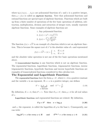 21
where b0(x), b1(x), . . ., bn(x) are polynomial functions of x and n is a positive integer,
then y = f(x) is called an algebraic function. Note that polynomial functions and
rational functions are special types of algebraic functions. Functions which are built
up from a ﬁnite number of operations of the ﬁve basic operations of addition, sub-
traction, multiplication, division and extraction of integer roots, usually represent
algebraic functions. Some examples of algebraic functions are
1. Any polynomial function.
2. f1(x) = (x3
+ 1)
√
x + 4
3. f2(x) =
x2
+ 3
√
6 + x2
(x − 3)4/3
The function f(x) =
√
x2 is an example of a function which is not an algebraic func-
tion. This is because the square root of x2
is the absolute value of x and represented
f(x) =
√
x2 = |x| =
x, if x ≥ 0
−x, if x < 0
and the absolute value operation is not one of the ﬁve basic operations mentioned
above.
A transcendental function is any function which is not an algebraic function.
The exponential functions, logarithmic functions, trigonometric functions, inverse
trigonometric functions, hyperbolic functions and inverse hyperbolic functions are
examples of transcendental functions considered in this calculus text.
The Exponential and Logarithmic Functions
The exponential functions have the form y = bx
, where b > 0 is a positive constant
and the variable x is an exponent. If x = n is a positive integer, one deﬁnes
bn
= b · b · · ·b
n factors
and b−n
=
1
bn
(1.19)
By deﬁnition, if x = 0, then b0
= 1. Note that if y = bx
, then y > 0 for all real values
of x.
Logarithmic functions and exponential functions are related. By deﬁnition,
if y = bx
then x = logb y (1.20)
and x, the exponent, is called the logarithm of y to the base b. Consequently, one
can write
logb(bx
) = x for every x ∈ R and blogb x
= x for every x > 0 (1.21)
 