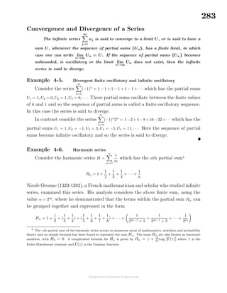 283
Convergence and Divergence of a Series
The inﬁnite series
∞
j=1
uj is said to converge to a limit U, or is said to have a
sum U, whenever the sequence of partial sums {Un}, has a ﬁnite limit, in which
case one can write lim
n→∞
Un = U. If the sequence of partial sums {Un} becomes
unbounded, is oscillatory or the limit lim
n→∞
Un does not exist, then the inﬁnite
series is said to diverge.
Example 4-5. Divergent ﬁnite oscillatory and inﬁnite oscillatory
Consider the series
∞
n=0
(−1)n
= 1 − 1 + 1 − 1 + 1 − 1 + · · · which has the partial sums
U1 = 1, U2 = 0, U3 = 1, U4 = 0, · · ·. These partial sums oscillate between the ﬁnite values
of 0 and 1 and so the sequence of partial sums is called a ﬁnite oscillatory sequence.
In this case the series is said to diverge.
In contrast consider the series
∞
n=0
(−1)n
2n
= 1−2+4−8+16−32+· · · which has the
partial sums U1 = 1, U2 = −1, U3 = 3, U4 = −5, U5 = 11, · · ·. Here the sequence of partial
sums become inﬁnite oscillatory and so the series is said to diverge.
Example 4-6. Harmonic series
Consider the harmonic series H =
∞
m=1
1
m
which has the nth partial sum4
Hn = 1 +
1
2
+
1
3
+
1
4
+ · · · +
1
n
Nicole Oresme (1323-1382), a French mathematician and scholar who studied inﬁnite
series, examined this series. His analysis considers the above ﬁnite sum, using the
value n = 2m
, where he demonstrated that the terms within the partial sum Hn can
be grouped together and expressed in the form
Hn = 1 +
1
2
+ (
1
3
+
1
4
) + (
1
5
+
1
6
+
1
7
+
1
8
) + · · · +
1
2m−1 + 1
+
1
2m−1 + 2
+ · · · +
1
2m
4
The nth partial sum of the harmonic series occurs in numerous areas of mathematics, statistics and probability
theory and no simple formula has been found to represent the sum Hn. The sums Hn are also known as harmonic
numbers, with H0 = 0. A complicated formula for Hn is given by Hn = γ + d
dz
Log [Γ(z)] where γ is the
Euler-Mascheroni constant and Γ(z) is the Gamma function.
 